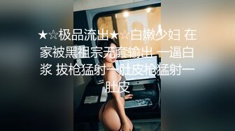 ★☆极品流出★☆白嫩少妇 在家被黑祖宗无套输出 一逼白浆 拔枪猛射一肚皮枪猛射一肚皮