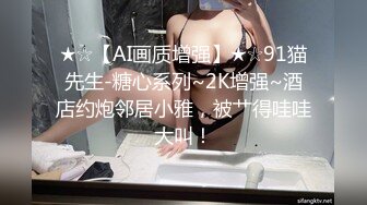 ★☆【AI画质增强】★☆91猫先生-糖心系列~2K增强~酒店约炮邻居小雅，被艹得哇哇大叫！