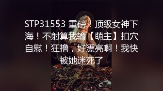 STP31553 重磅！顶级女神下海！不射算我输【萌主】扣穴自慰！狂撸，好漂亮啊！我快被她迷死了