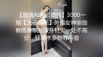 【超清AI画质增强】3000一炮【太子探花】外围女神瑜伽教练兼职脸蛋身材无一处不高分，狂草水多物有所值