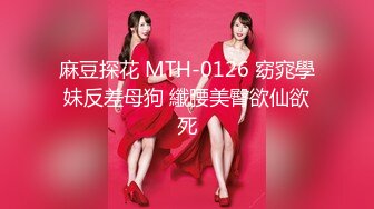 麻豆探花 MTH-0126 窈窕學妹反差母狗 纖腰美臀欲仙欲死