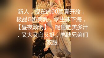 新人，现在的00后真开放，极品G奶美乳，学生妹下海，【昼夜颠倒】，鲍鱼肥美多汁，又大又白又挺，亮瞎兄弟们双眼