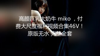  高颜巨乳大奶牛 miko ，付费大尺度福利视频合集46V！原版无水 完整全套