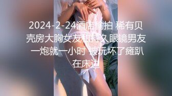 2024-2-24酒店偷拍 稀有贝壳房大胸女友和持久眼镜男友 一炮就一小时 被玩坏了瘫趴在床边