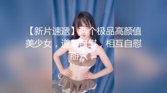 【新片速遞】两个极品高颜值美少女，道具自慰，相互自慰掰穴，