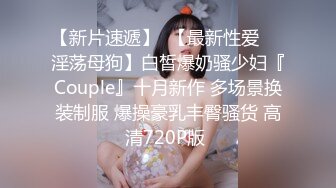 【新片速遞】  【最新性爱❤️淫荡母狗】白皙爆奶骚少妇『Couple』十月新作 多场景换装制服 爆操豪乳丰臀骚货 高清720P版 