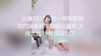    火爆2022探花一哥利哥探花约操豪乳丰臀极品骚货 大屌太猛 小妹操尿急了