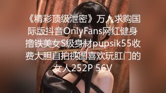 《精彩顶级泄密》万人求购国际版抖音OnlyFans网红健身撸铁美女S级身材pupsik55收费大胆自拍视图喜欢玩肛门的女人252P 56V