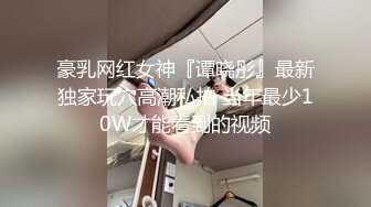 豪乳网红女神『谭晓彤』最新独家玩穴高潮私拍 当年最少10W才能看到的视频