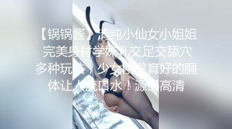 【锅锅酱】清纯小仙女小姐姐 完美身材学妹乳交足交舔穴多种玩法，少女刚发育好的胴体让人流口水！源码高清