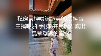 私房大神哄骗绝美00后抖音主播啪啪 手[脚]并用玩弄流出晶莹剔透的淫水