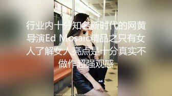 行业内十分知名新时代的网黄导演Ed Mosaic精品之只有女人了解女人亮点是十分真实不做作超强观感