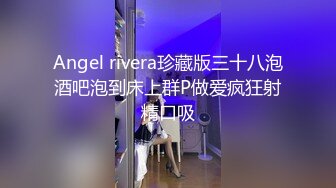 Angel rivera珍藏版三十八泡酒吧泡到床上群P做爱疯狂射精口吸