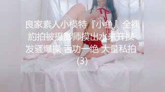 良家素人小模特『小鱼』全裸約拍被摄影师摸出水来开操 发骚爆操 舌功一绝 大量私拍 (3)