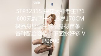 STP32315 探花大神老王??1600元约了一个19岁170CM极品身材学生妹，身材苗条，各种配合姿势，下面水好多 VIP0600