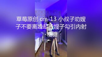 草莓原创 cm-13 小叔子劝嫂子不要离婚却被嫂子勾引内射-糖糖