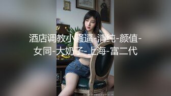 酒店调教小骚逼-清纯-颜值-女同-大奶子-上海-富二代