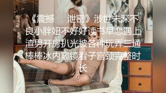 《震撼㊙️泄密》涉世未深不良小胖妞不好好读书早恋遇上渣男开房扒光被各种玩弄三通棒棒冰内窥镜看子宫颈完整时长