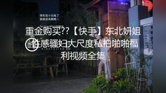 重金购买??【快手】东北妍姐-性感骚妇大尺度私拍啪啪福利视频全集