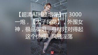 【超清AI画质增强】，3000一炮，【太子探花】，外围女神，极品御姐，身材好对得起这个价格，风骚淫荡