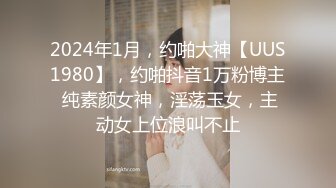 2024年1月，约啪大神【UUS1980】，约啪抖音1万粉博主 纯素颜女神，淫荡玉女，主动女上位浪叫不止