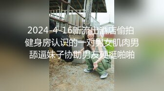 2024-4-16新流出酒店偷拍 健身房认识的一对男女肌肉男舔逼妹子协助男友硬挺啪啪