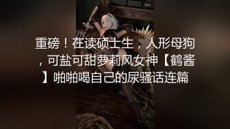 重磅！在读硕士生，人形母狗，可盐可甜萝莉风女神【鹤酱】啪啪喝自己的尿骚话连篇