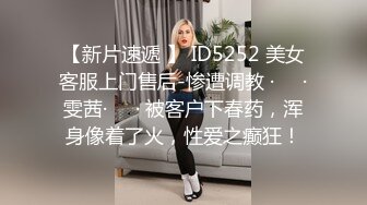 【新片速遞 】 ID5252 美女客服上门售后-惨遭调教 ·❤️·雯茜·❤️· 被客户下春药，浑身像着了火，性爱之癫狂！