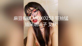 麻豆傳媒 MDX0253 狂抽猛插呆萌妹子 艾秋