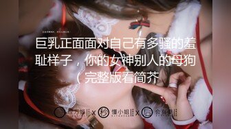 巨乳正面面对自己有多骚的羞耻样子，你的女神别人的母狗（完整版看简芥