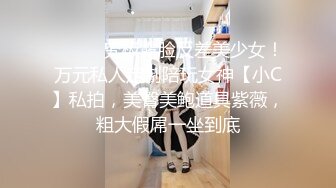 ⚫️⚫️究极露脸反差美少女！万元私人定制陪玩女神【小C】私拍，美臀美鲍道具紫薇，粗大假屌一坐到底