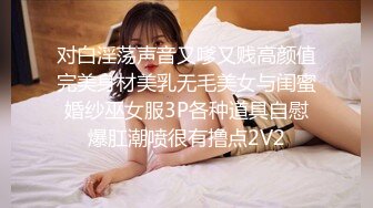 对白淫荡声音又嗲又贱高颜值完美身材美乳无毛美女与闺蜜婚纱巫女服3P各种道具自慰爆肛潮喷很有撸点2V2