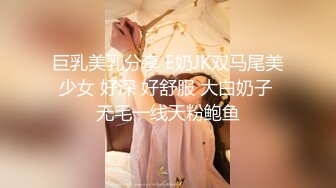 巨乳美乳分享 E奶JK双马尾美少女 好深 好舒服 大白奶子 无毛一线天粉鲍鱼