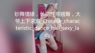 砂舞情缘，长裙性感翘臀，大爷上下求索_Chinese_characteristic_dance_hall_sexy_lady