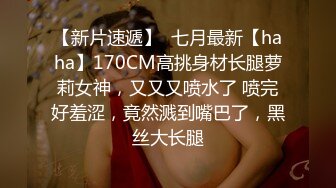 【新片速遞】  七月最新【haha】170CM高挑身材长腿萝莉女神，又又又喷水了 喷完好羞涩，竟然溅到嘴巴了，黑丝大长腿