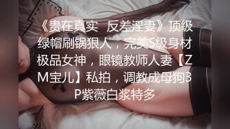 《贵在真实✿反差淫妻》顶级绿帽刷锅狠人，完美S级身材极品女神，眼镜教师人妻【ZM宝儿】私拍，调教成母狗3P紫薇白浆特多