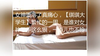 女神堕落了真痛心，【琪琪大学生】繁忙的一周，是谁对女神下手这么狠，一点儿也不怜香惜玉