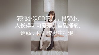 清纯小妖CD晴儿，骨架小、人长得可可爱爱，自慰插菊、诱惑，和同校男生打炮！