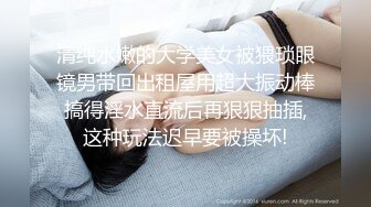 清纯水嫩的大学美女被猥琐眼镜男带回出租屋用超大振动棒搞得淫水直流后再狠狠抽插,这种玩法迟早要被操坏!