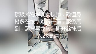 顶级尤物爆乳女技师，颜值身材多在线，难得一遇，服务周到，舔背毒龙转，撕开丝袜后入2K高清