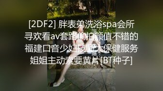 [2DF2] 胖表弟洗浴spa会所寻欢看av套路偷拍颜值不错的福建口音少妇技师大保健服务姐姐主动索要黄片[BT种子]