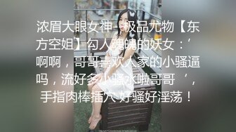 浓眉大眼女神--极品尤物【东方空姐】勾人魂魄的妖女：’啊啊，哥哥喜欢人家的小骚逼吗，流好多小骚水啦哥哥‘，手指肉棒插穴 好骚好淫荡！