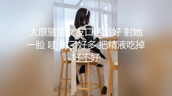 太原骚货女友口活超好 射她一脸 哇 射了好多 把精液吃掉好不好