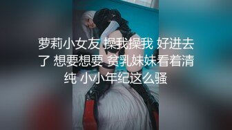 萝莉小女友 操我操我 好进去了 想要想要 贫乳妹妹看着清纯 小小年纪这么骚