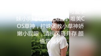 ❤️清纯甜美小可爱❤️可爱学妹小狗〖软萌兔兔酱〗唯美COS草神，拉珠调教小草神娇嫩小屁眼，清纯风骚并存 颜值党福利