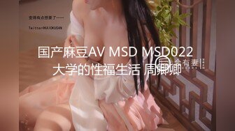 国产麻豆AV MSD MSD022 大学的性福生活 周卿卿