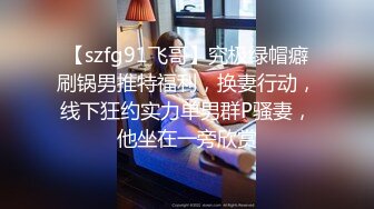 【szfg91飞哥】究极绿帽癖刷锅男推特福利，换妻行动，线下狂约实力单男群P骚妻，他坐在一旁欣赏