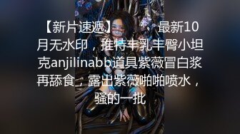 【新片速遞】 ⚫️⚫️最新10月无水印，推特丰乳丰臀小坦克anjilinabb道具紫薇冒白浆再舔食，露出紫薇啪啪喷水，骚的一批