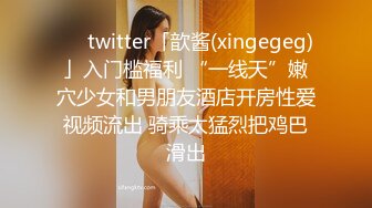 ❤️twitter「歆酱(xingegeg)」入门槛福利 “一线天”嫩穴少女和男朋友酒店开房性爱视频流出 骑乘太猛烈把鸡巴滑出