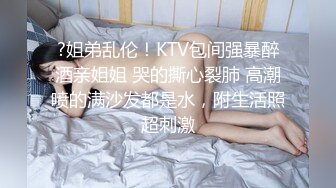 ?姐弟乱伦！KTV包间强暴醉酒亲姐姐 哭的撕心裂肺 高潮喷的满沙发都是水，附生活照超刺激